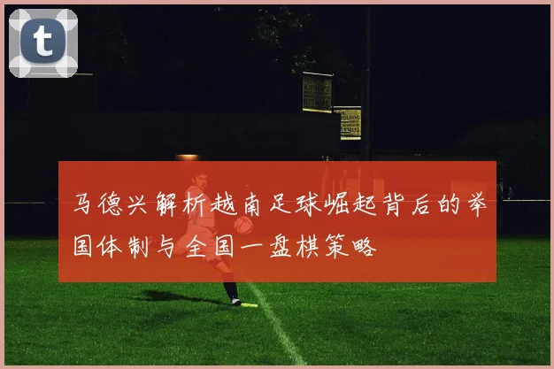马德兴解析越南足球崛起背后的举国体制与全国一盘棋策略