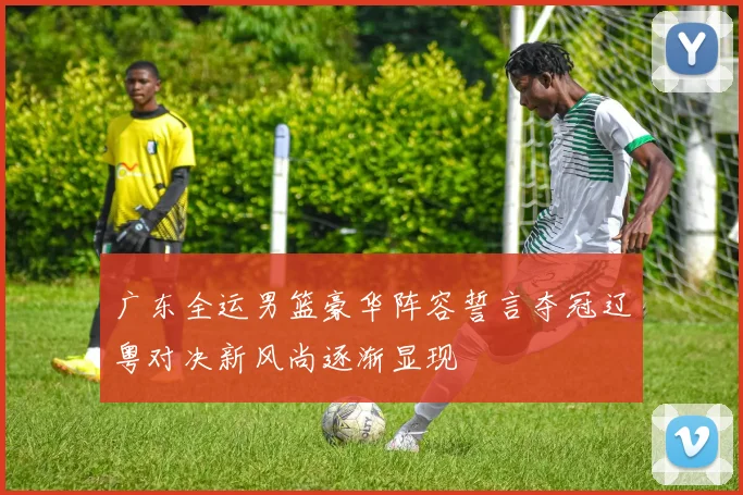 广东全运男篮豪华阵容誓言夺冠辽粤对决新风尚逐渐显现