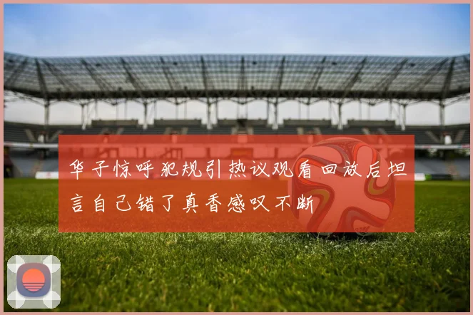华子惊呼犯规引热议观看回放后坦言自己错了真香感叹不断