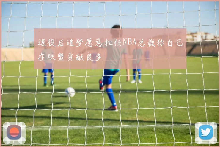 退役后追梦愿意担任NBA总裁称自己在联盟贡献良多