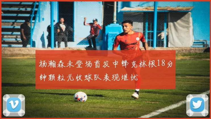 杨瀚森未登场首发中锋克林根18分钟颗粒无收球队表现堪忧