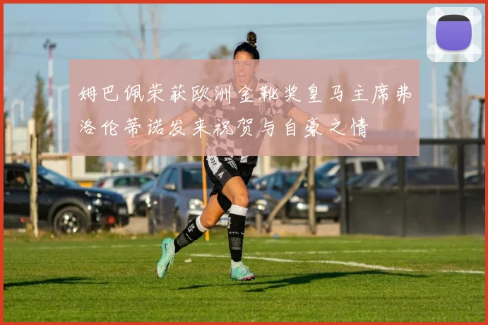 姆巴佩荣获欧洲金靴奖皇马主席弗洛伦蒂诺发来祝贺与自豪之情