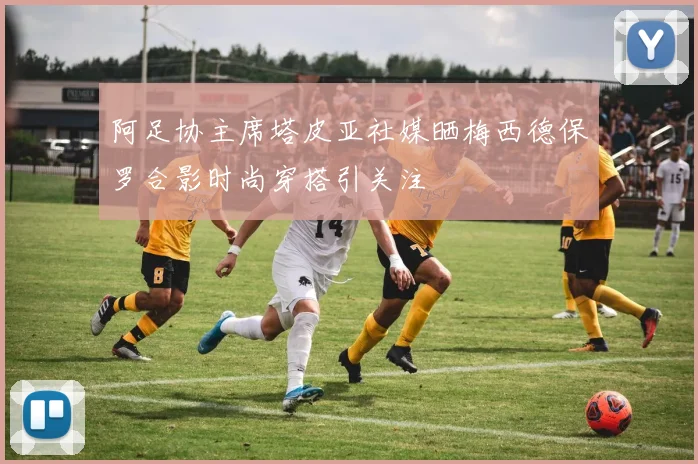 阿足协主席塔皮亚社媒晒梅西德保罗合影时尚穿搭引关注