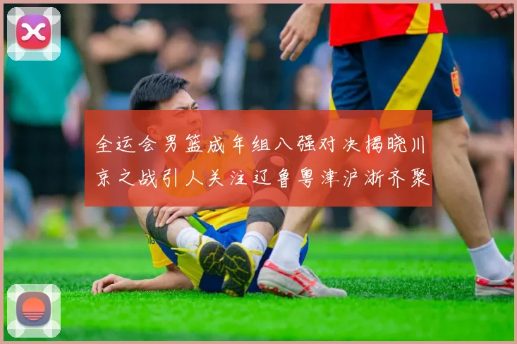 全运会男篮成年组八强对决揭晓川京之战引人关注辽鲁粤津沪浙齐聚争冠之路