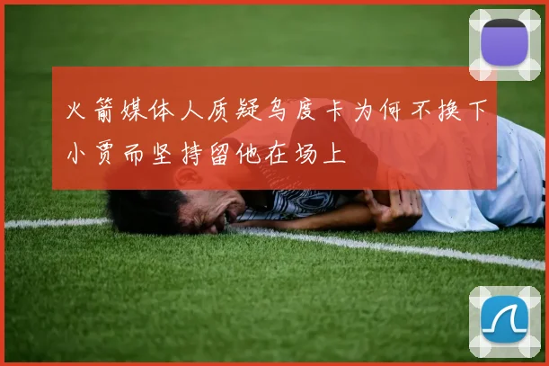 火箭媒体人质疑乌度卡为何不换下小贾而坚持留他在场上