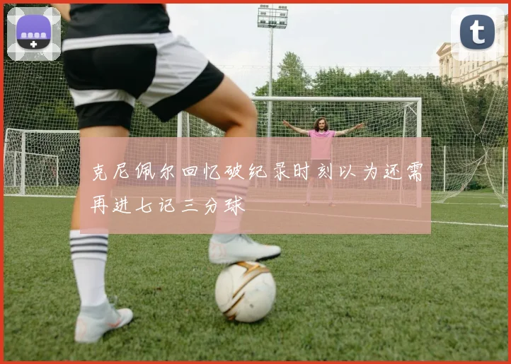 克尼佩尔回忆破纪录时刻以为还需再进七记三分球