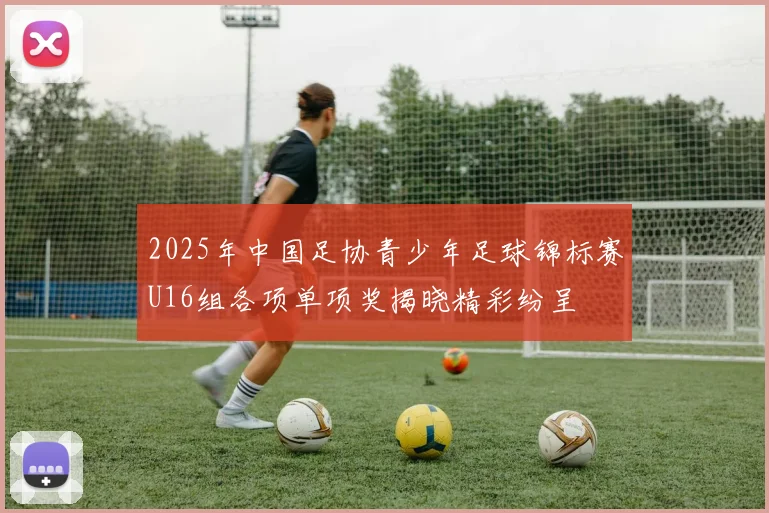2025年中国足协青少年足球锦标赛U16组各项单项奖揭晓精彩纷呈