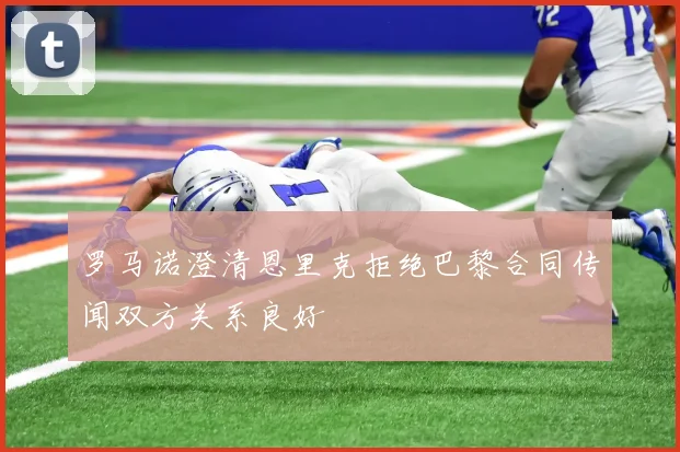 罗马诺澄清恩里克拒绝巴黎合同传闻双方关系良好