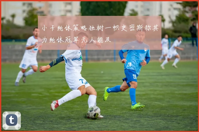 小卡轮休策略独树一帜史密斯称其为轮休冠军无人能及