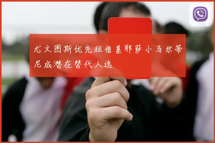 尤文图斯优先租借基耶萨小马尔蒂尼成潜在替代人选