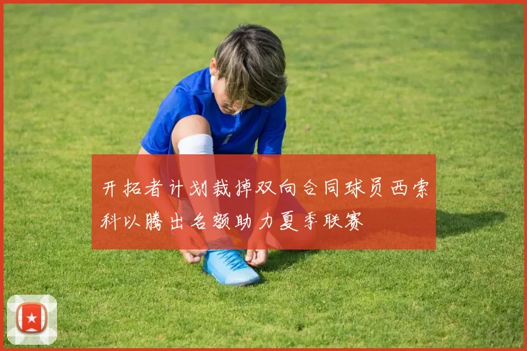 开拓者计划裁掉双向合同球员西索科以腾出名额助力夏季联赛