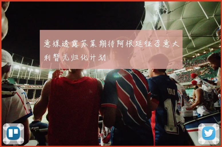 意媒透露苏莱期待阿根廷征召意大利暂无归化计划