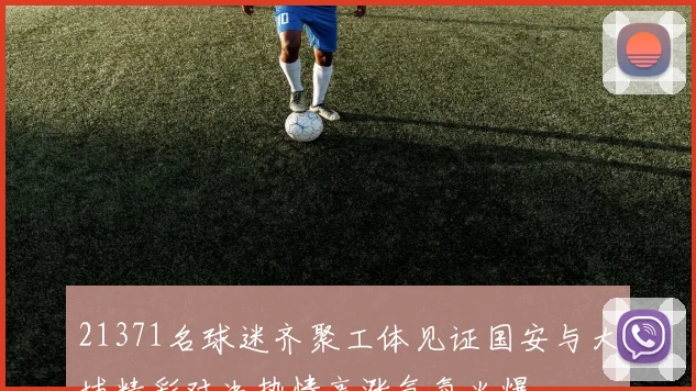 21371名球迷齐聚工体见证国安与大埔精彩对决热情高涨气氛火爆