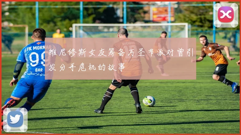 维尼修斯女友筹备万圣节派对曾引发分手危机的故事