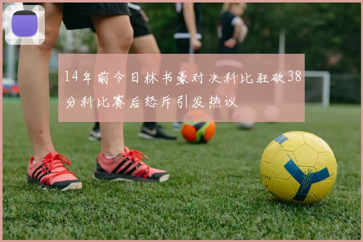 14年前今日林书豪对决科比狂砍38分科比赛后怒斥引发热议