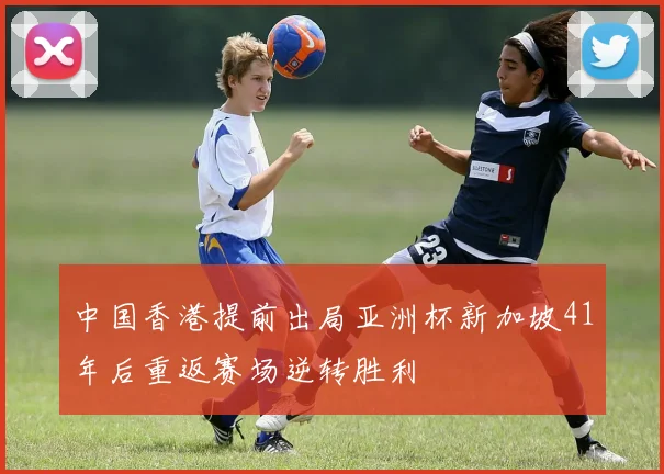 中国香港提前出局亚洲杯新加坡41年后重返赛场逆转胜利