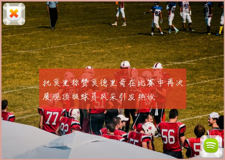 托莫里称赞莫德里奇在比赛中再次展现顶级球员风采引发热议